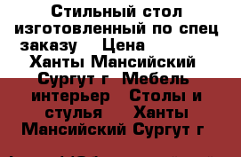 Стильный стол изготовленный по спец заказу  › Цена ­ 35 000 - Ханты-Мансийский, Сургут г. Мебель, интерьер » Столы и стулья   . Ханты-Мансийский,Сургут г.